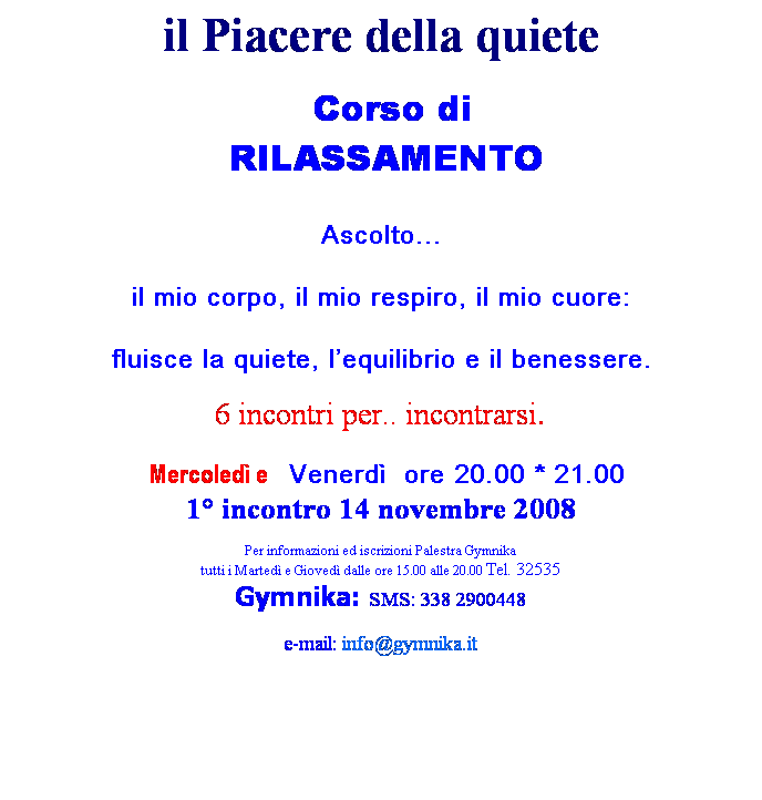 Casella di testo: il Piacere della quiete
  Corso di
 RILASSAMENTO
 
Ascolto...
il mio corpo, il mio respiro, il mio cuore:
fluisce la quiete, lequilibrio e il benessere.
6 incontri per.. incontrarsi.
 Mercoled e  Venerd  ore 20.00 * 21.00
1 incontro 14 novembre 2008
 
Per informazioni ed iscrizioni Palestra Gymnika 
tutti i Marted e Gioved dalle ore 15.00 alle 20.00 Tel. 32535
Gymnika: SMS: 338 2900448
e-mail: info@gymnika.it
 
 

